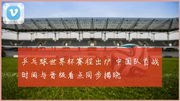 乒乓球世界杯赛程出炉 中国队首战时间与晋级看点同步揭晓