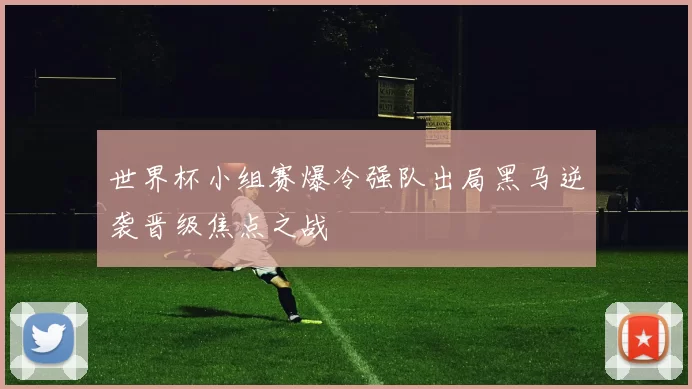 世界杯小组赛爆冷强队出局黑马逆袭晋级焦点之战