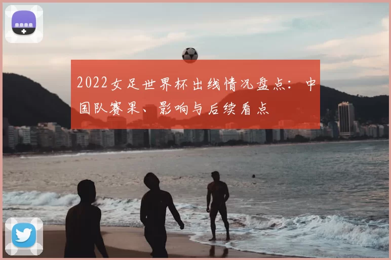 2022女足世界杯出线情况盘点：中国队赛果、影响与后续看点