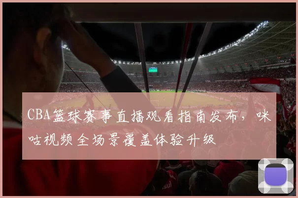 CBA篮球赛事直播观看指南发布，咪咕视频全场景覆盖体验升级