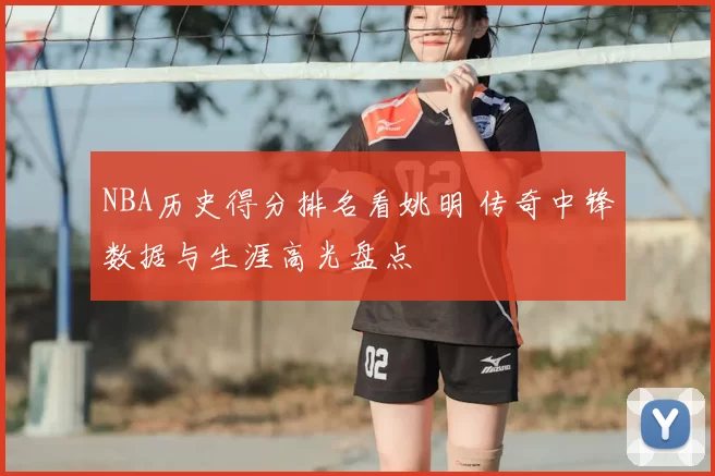 NBA历史得分排名看姚明 传奇中锋数据与生涯高光盘点