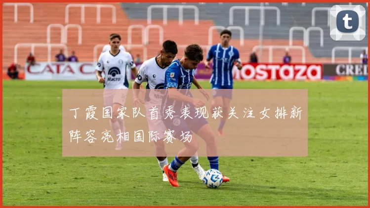 丁霞国家队首秀表现获关注女排新阵容亮相国际赛场