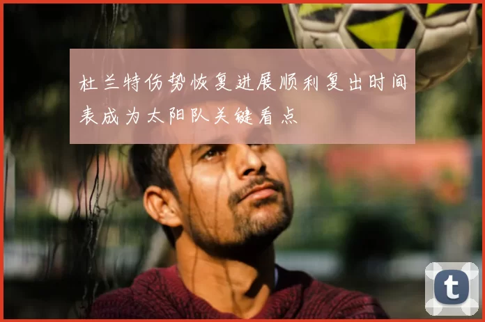 杜兰特伤势恢复进展顺利复出时间表成为太阳队关键看点