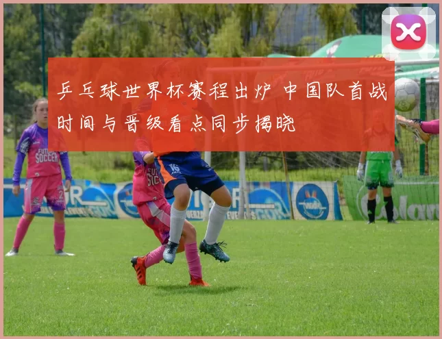 乒乓球世界杯赛程出炉 中国队首战时间与晋级看点同步揭晓