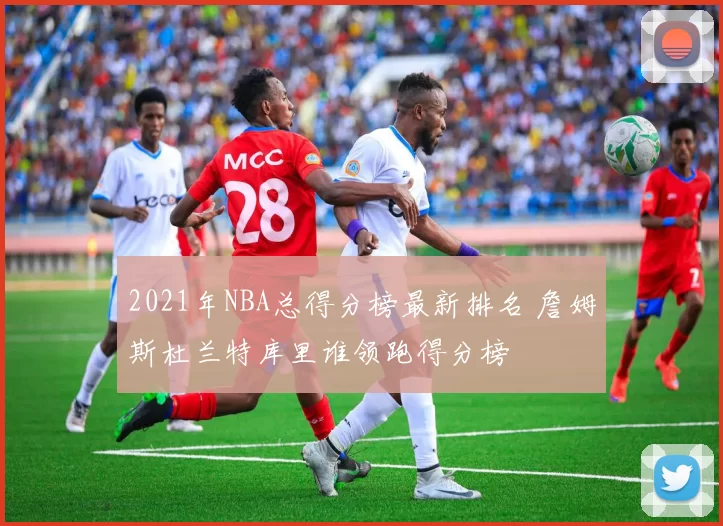 2021年NBA总得分榜最新排名 詹姆斯杜兰特库里谁领跑得分榜