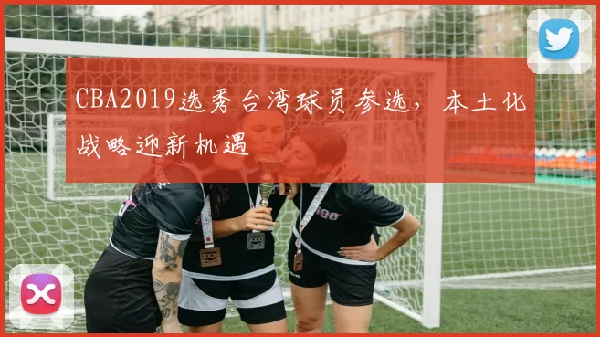 CBA2019选秀台湾球员参选，本土化战略迎新机遇