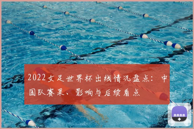 2022女足世界杯出线情况盘点：中国队赛果、影响与后续看点