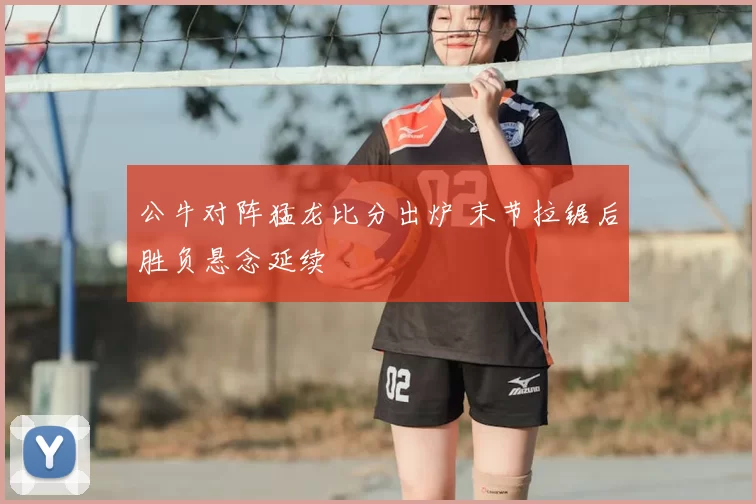 公牛对阵猛龙比分出炉 末节拉锯后胜负悬念延续