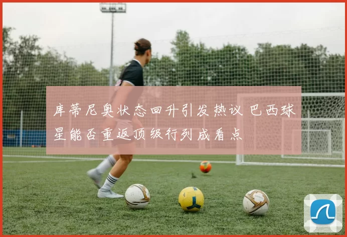 库蒂尼奥状态回升引发热议 巴西球星能否重返顶级行列成看点