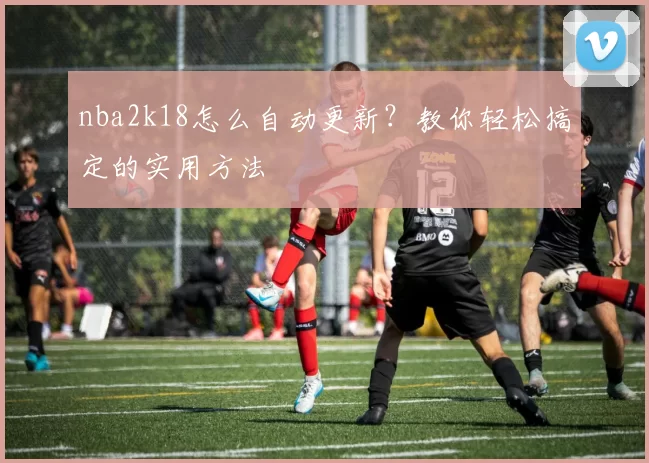 nba2k18怎么自动更新？教你轻松搞定的实用方法