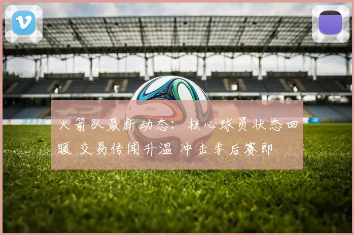 火箭队最新动态：核心球员状态回暖 交易传闻升温 冲击季后赛即