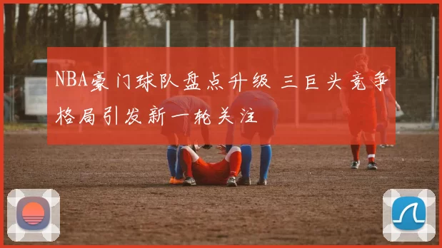 NBA豪门球队盘点升级 三巨头竞争格局引发新一轮关注