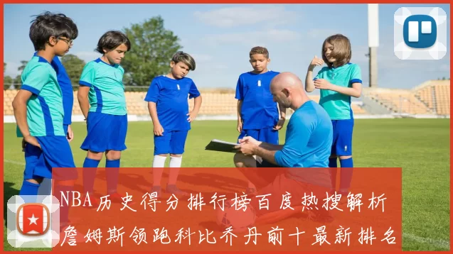 NBA历史得分排行榜百度热搜解析 詹姆斯领跑科比乔丹前十最新排名