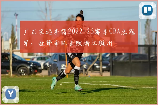 广东宏远夺得2022-23赛季CBA总冠军，杜锋率队击败浙江稠州