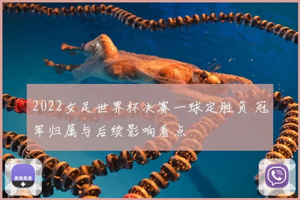 2022女足世界杯决赛一球定胜负 冠军归属与后续影响看点