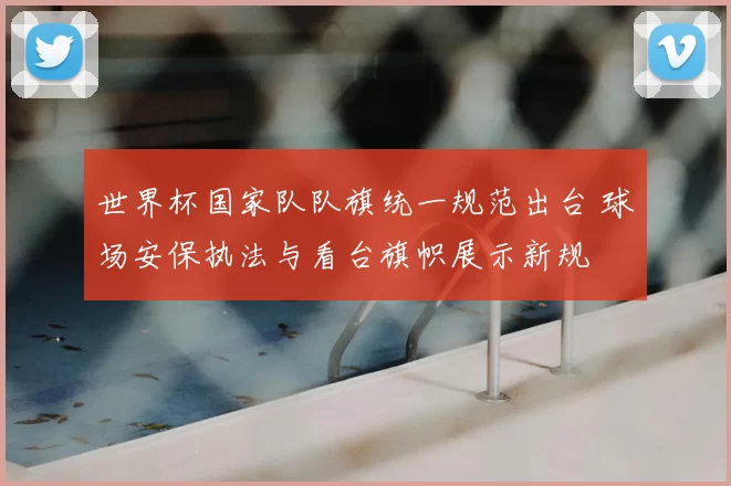 世界杯国家队队旗统一规范出台 球场安保执法与看台旗帜展示新规