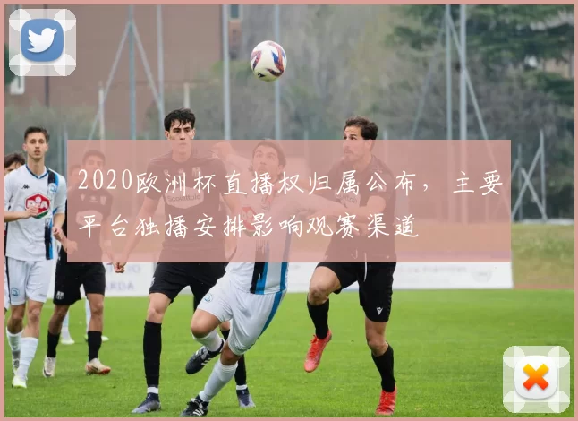 2020欧洲杯直播权归属公布，主要平台独播安排影响观赛渠道