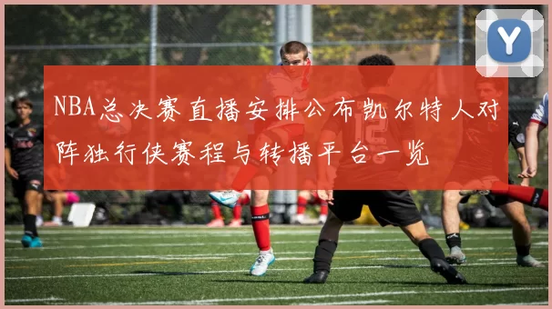 NBA总决赛直播安排公布凯尔特人对阵独行侠赛程与转播平台一览