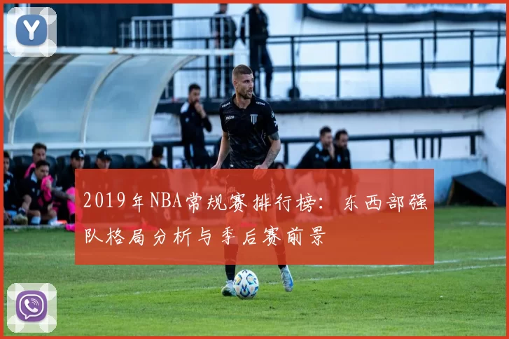 2019年NBA常规赛排行榜：东西部强队格局分析与季后赛前景