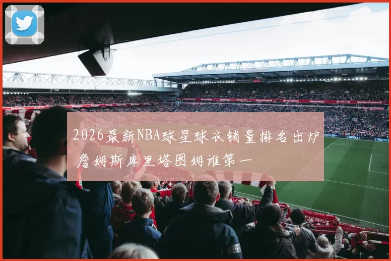 2026最新NBA球星球衣销量排名出炉 詹姆斯库里塔图姆谁第一
