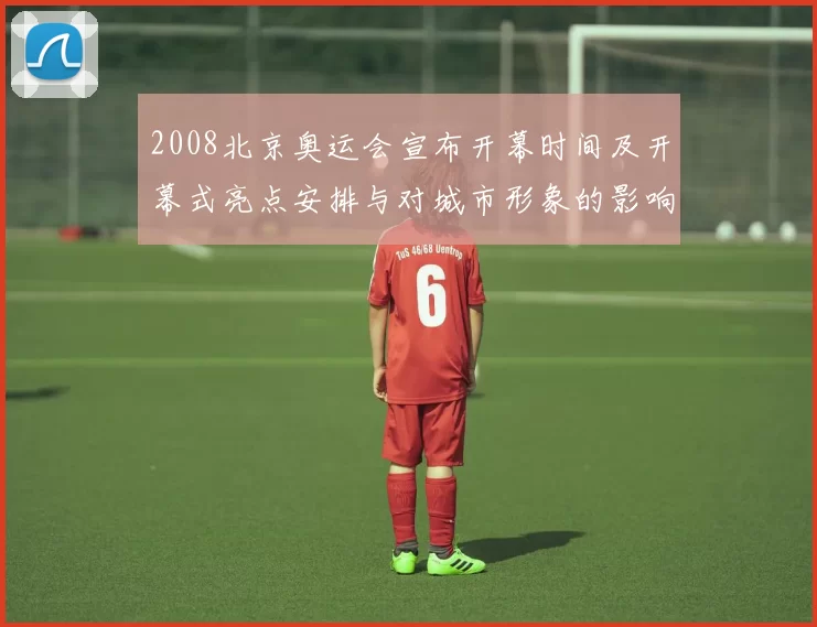 2008北京奥运会宣布开幕时间及开幕式亮点安排与对城市形象的影响