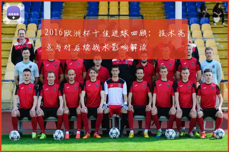 2016欧洲杯十佳进球回顾：技术亮点与对后续战术影响解读