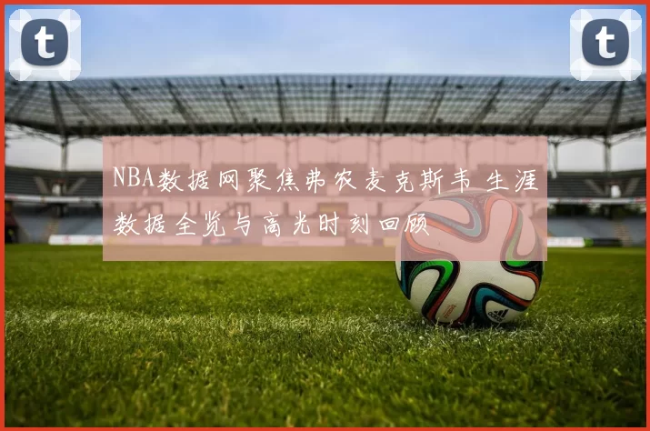 NBA数据网聚焦弗农麦克斯韦 生涯数据全览与高光时刻回顾