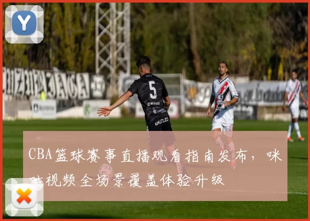 CBA篮球赛事直播观看指南发布，咪咕视频全场景覆盖体验升级