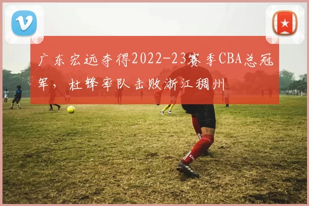 广东宏远夺得2022-23赛季CBA总冠军，杜锋率队击败浙江稠州