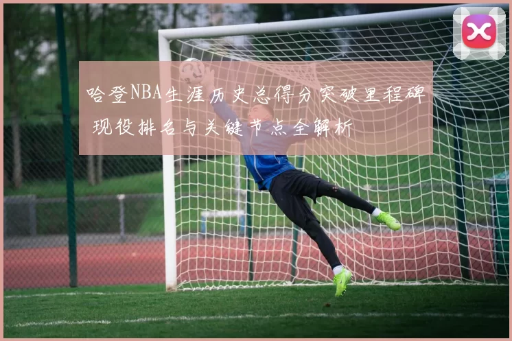 哈登NBA生涯历史总得分突破里程碑 现役排名与关键节点全解析