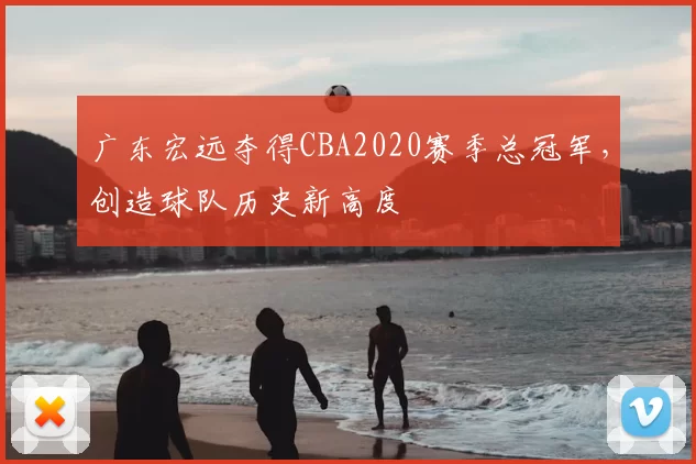 广东宏远夺得CBA2020赛季总冠军，创造球队历史新高度