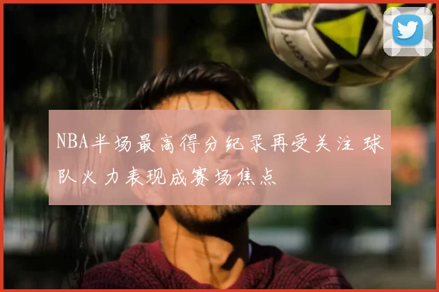 NBA半场最高得分纪录再受关注 球队火力表现成赛场焦点