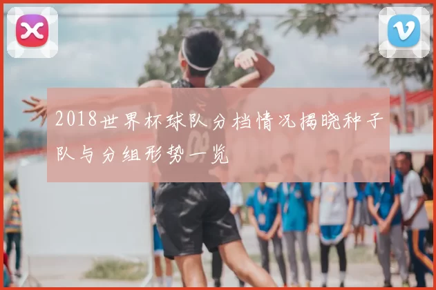 2018世界杯球队分档情况揭晓种子队与分组形势一览