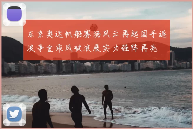 东京奥运帆船赛场风云再起国手逐浪争金乘风破浪展实力强阵再亮