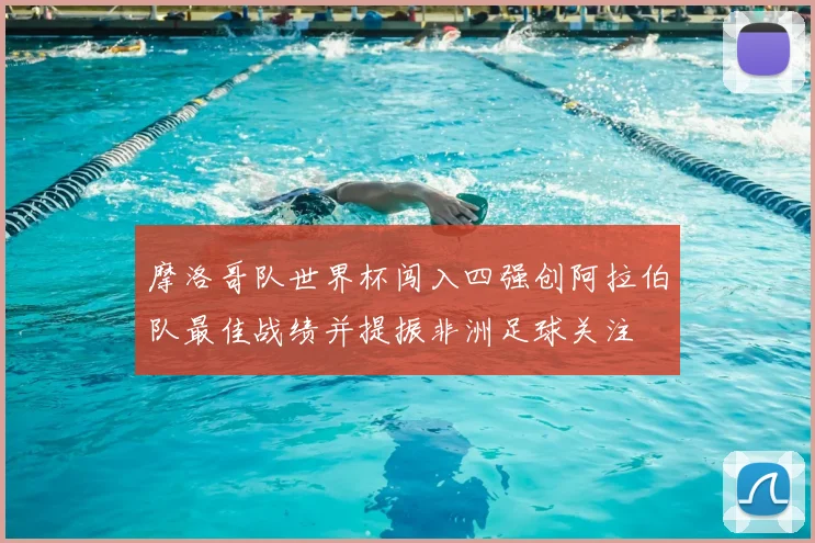 摩洛哥队世界杯闯入四强创阿拉伯队最佳战绩并提振非洲足球关注