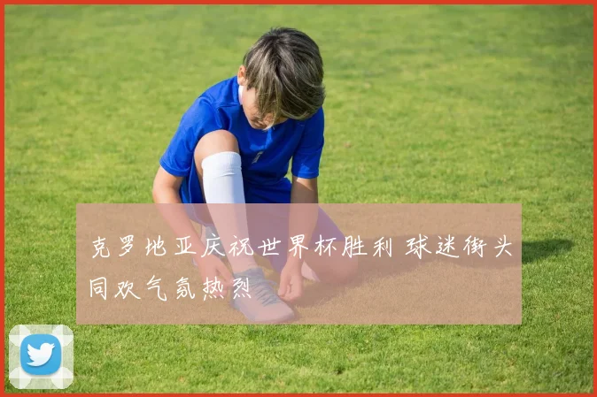 克罗地亚庆祝世界杯胜利 球迷街头同欢气氛热烈
