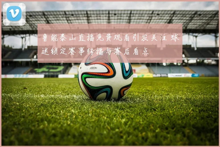 鲁能泰山直播免费观看引发关注 球迷锁定赛事转播与赛后看点