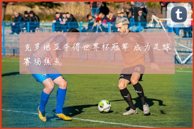 克罗地亚夺得世界杯冠军 成为足球赛场焦点