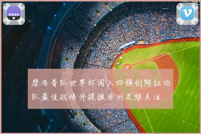 摩洛哥队世界杯闯入四强创阿拉伯队最佳战绩并提振非洲足球关注
